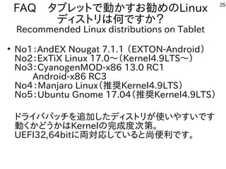 25
FAQ　タブレットで動かすお勧めのLinux
ディストリは何ですか？
Recommended Linux distributions on Tablet
●
No1：AndEX Nougat 7.1.1 （EXTON-Android）
No2：EｘTiX Linux 17.0～（Kernel4.9LTS～）
No３：CyanogenMOD-x86 13.0 RC1
　　Android-x86 RC3
No４：Manjaro Linux（推奨Kernel4.9LTS）
No５：Ubuntu Gnome 17.04（推奨Kernel4.9LTS）
ドライバパッチを追加したディストリが使いやすいです
動くかどうかはKernelの完成度次第。
UEFI32,64bitに両対応していると尚便利です。
 