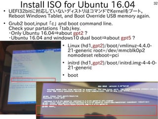 32
Install ISO for Ubuntu 16.04●
UEFI32bitに対応していないディストリはコマンドでKernelをブート。
Reboot Windows Tablet, and Boot Override USB memory again.
●
Grub2 boot,input 「c」 and boot command line.
Check your partations 「tab」key.
・Only Ubuntu 16.04⇒about gpt2 ?
・Ubuntu 16.04 and windows10 dual boot⇒about gpt5 ?
●
Linux (hd1,gpt2)/boot/vmlinuz-4.4.0-
21-generic root=/dev/mmcblk0p2
nomodeset reboot=pci
●
initrd (hd1,gpt2)/boot/initrd.img-4-4-0-
21-generic
●
boot
 