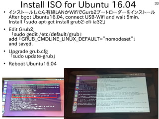 33
Install ISO for Ubuntu 16.04
●
インストールしたら有線LANかWifiでGurb2ブートローダーをインストール
After boot Ubuntu16.04, connect USB-Wifi and wait 5min.
Install 「sudo apt-get install grub2-efi-ia32」
●
Edit Grub２,
「sudo gedit /etc/default/grub」
add 「GRUB_CMDLINE_LINUX_DEFAULT=”nomodeset”」
and saved.
●
Upgrade grub.cfg
「sudo update-grub」
●
Reboot Ubuntu16.04
 