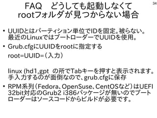 34
FAQ　どうしても起動しなくて
rootフォルダが見つからない場合
●
UUIDとはパーティション単位でIDを固定。被らない。
最近のLinuxではブートローダーでUUIDを使用。
●
Grub.cfgにUUIDをrootに指定する
root=UUID=（入力）
linux (hd1,gpt の所でTabキーを押すと表示されます。
手入力するのが面倒なので、grub.cfgに保存
●
RPM系列（Fedora、OpenSuse、CentOSなど）はUEFI
32bit対応のGrub2 i386パッケージが無いのでブート
ローダーはソースコードからビルドが必要です。
 