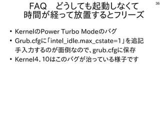 36
FAQ　どうしても起動しなくて
時間が経って放置するとフリーズ
●
KernelのPower Turbo Modeのバグ
●
Grub.cfgに「intel_idle.max_cstate=1」を追記
手入力するのが面倒なので、grub.cfgに保存
●
Kernel４．１０はこのバグが治っている様子です
 