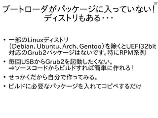 37
ブートローダがパッケージに入っていない！
ディストリもある・・・
●
一部のLinuxディストリ
（Debian、Ubuntu、Arch、Gentoo）を除くとUEFI32bit
対応のGrub2パッケージはないです。特にRPM系列
●
毎回USBからGrub2を起動したくない。
⇒ソースコードからビルドすれば簡単に作れる！
●
せっかくだから自分で作ってみる。
●
ビルドに必要なパッケージを入れてコピペするだけ
 