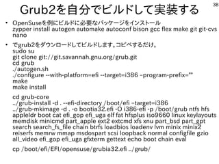 38
Grub2を自分でビルドして実装する
●
OpenSuseを例にビルドに必要なパッケージをインストール
zypper install autogen automake autoconf bison gcc flex make git git-cvs
nano
●
でgrub2をダウンロードしてビルドします。コピペするだけ。
sudo su
git clone git://git.savannah.gnu.org/grub.git
cd grub
./autogen.sh
./configure --with-platform=efi --target=i386 –program-prefix=""
make
make install
cd grub-core
../grub-install -d . --efi-directory /boot/efi –target=i386
../grub-mkimage -d . -o bootia32.efi -O i386-efi -p /boot/grub ntfs hfs
appleldr boot cat efi_gop efi_uga elf fat hfsplus iso9660 linux keylayouts
memdisk minicmd part_apple ext2 extcmd xfs xnu part_bsd part_gpt
search search_fs_file chain btrfs loadbios loadenv lvm minix minix2
reiserfs memrw mmap msdospart scsi loopback normal configfile gzio
all_video efi_gop efi_uga gfxterm gettext echo boot chain eval
cp /boot/efi/EFI/opensuse/grubia32.efi ../grub/
 