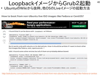 40
LoopbackイメージからGrub２起動
●
UbuntuのWikiから抜粋。他OSのLiveイメージの起動方法
Sources:
http://askubuntu.com/questions/141940/how-to-boot-from-non-ubuntu-live-iso-images-like-fedora-or-centos
 