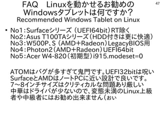 47
FAQ　Linuxを動かせるお勧めの
Windowsタブレットは何ですか？
Recommended Windows Tablet on Linux
●
No1：Surfaceシリーズ （UEFI64bit）RT除く
No2：Asus T100TAシリーズ（HDD付きは更に快適）
No３：W500P、S （AMD＋Radeon）LegacyBIOS用
No４：Photon2（AMD＋Radeon）UEFI64bit
No５：Acer W4-820（初期型）i915.modeset=0
ATOMはバグが多すぎて鬼門です。UEFI32bitは呪い
SurfaceとAMDはノートPCに近い設計で良いです。
7～8インチサイズはクリティカルな問題あり厳しい
中華はドライバが少ないので、変態未満のLinux上級
者や中級者にはお勧め出来ません（ぉぃ
 