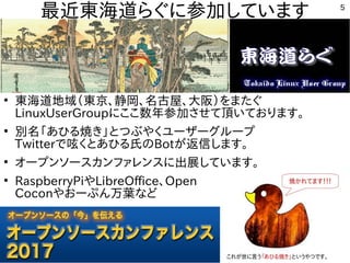 5
最近東海道らぐに参加しています
●
東海道地域（東京、静岡、名古屋、大阪）をまたぐ
LinuxUserGroupにここ数年参加させて頂いております。
●
別名「あひる焼き」とつぶやくユーザーグループ
Twitterで呟くとあひる氏のBotが返信します。
●
オープンソースカンファレンスに出展しています。
●
RaspberryPiやLibreOffice、Open
Coconやおーぷん万葉など
 