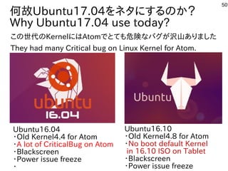 50
何故Ubuntu17.04をネタにするのか？
Why Ubuntu17.04 use today?
Ubuntu16.04
・Old Kernel4.4 for Atom
・A lot of CriticalBug on Atom
・Blackscreen
・Power issue freeze
・
Ubuntu16.10
・Old Kernel4.8 for Atom
・No boot default Kernel
in 16.10 ISO on Tablet
・Blackscreen
・Power issue freeze
この世代のKernelにはAtomでとても危険なバグが沢山ありました
They had many Critical bug on Linux Kernel for Atom.
 