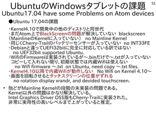 51
UbuntuのWindowsタブレットの課題
Ubuntu17.04 have some Problems on Atom devices
●Ubuntu 17.04の課題
・Kernel4.10で開発中の他のディストリと同世代
・まだAtom上でBlackScreenの問題が解決していない blackscreen
（MainlineのKerneｌに入っていない） no Mainline Kernel
・同じくCherry-Trailのバッテリーセンサーが入っていない no INT３３FE
・Debianと違ってUEFI32bitに完全に対応している訳ではない
　no UEF32bit supported Ubuntu.
・WifiのFirmwareは実装されているが～.binだけで～.txtが入っていない
コピーして入れない限り、初期状態では内蔵Wifiは使えない
no Wifi firmware ～.txt on Ubuntu, need copy ～.txt files.
・Kernel4.10以降で内蔵Wifiが動作しない No Wifi on Kernel 4.10～
・画面を回転させるとタッチスクリーンの位置がずれる
no rotation display xrandr, and devided touchscreen.
●
殆どがMainline Kernelの段階の未実装の問題である。
Kernel以外の問題はかなり解決している。
Intel Graphics Driver OSS版もCherry-Trailに実装された。
非常に実用性の高いレベルまで上がっていると推定。
 