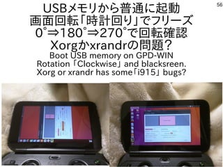 56
USBメモリから普通に起動
画面回転「時計回り」でフリーズ
0°⇒180°⇒270°で回転確認
Xorgかxrandrの問題？
Boot USB memory on GPD-WIN
Rotation 「Clockwise」 and blacksreen.
Xorg or xrandr has some「i915」 bugs?
 