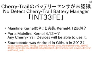 59
Cherry-Trailのバッテリーセンサが未認識
No Detect Cherry-Trail Battery Manager
「INT33FE」
●
Mainline Kernelにやっと実装。Kernel4.12以降？
●
Ports Mainline Kernel 4.12～？
Any Cherry-Trail Devices will be able to use it.
●
Sourcecode was Android in Github in 2013?
https://github.com/TheSSJ/android_kernel_asus_moorefield/tree/350f07
4f508463993a7cba1bb6014a5af8c32de4/drivers/external_drivers/drivers/
mfd/intel_pmic
 