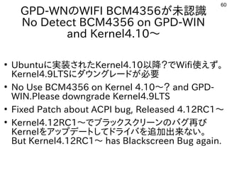 60
GPD-WNのWIFI BCM4356が未認識
No Detect BCM4356 on GPD-WIN
and Kernel4.10～
●
Ubuntuに実装されたKernel4.10以降？でWifi使えず。
Kernel4.9LTSにダウングレードが必要
●
No Use BCM4356 on Kernel 4.10～？ and GPD-
WIN.Please downgrade Kernel4.9LTS
●
Fixed Patch about ACPI bug, Released 4.12RC1～
●
Kernel4.12RC1～でブラックスクリーンのバグ再び
Kernelをアップデートしてドライバを追加出来ない。
But Kernel4.12RC1～ has Blackscreen Bug again.
 