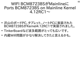 66
WIFI BCM8723BSがMainlineに
Ports BCM8723BS on Mainline Kernel
4.12RC1～
●
沢山のボードPC、タブレット、ノートPCに実装された
BCM8723BSがKernel4.12RC1で実装されました。
●
TinkerBoardなど波及範囲がとっても広いです。
●
内蔵Wifi問題がかなり解決してきたと言えるかも。
 