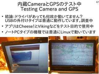 67
内蔵CameraとGPSのテスト中
Testing Camera and GPS
●
結論：ドライバがあっても何故か動いてません？
USBの外付けタイプは普通に動作しています。調査中
●
アプリはCheese！とVikingなどをテスト目的で使用中
●
ノートPCタイプの機種では普通にLinuxで動いています
 