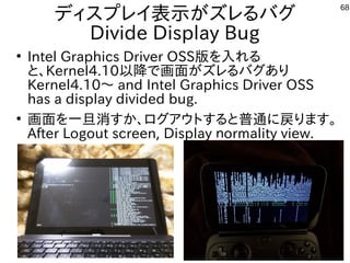 68
ディスプレイ表示がズレるバグ
Divide Display Bug
●
Intel Graphics Driver OSS版を入れる
と、Kernel4.10以降で画面がズレるバグあり
Kernel4.10～ and Intel Graphics Driver OSS
has a display divided bug.
●
画面を一旦消すか、ログアウトすると普通に戻ります。
After Logout screen, Display ｎormality view.
 