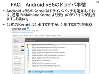 70
FAQ　Android-x86のドライバ事情
●
Android-x86のKernelはドライバパッチを追加してお
り、通常のMainlineKernelより沢山のデバイスが動き
ます。お勧め。
●
公式のKernelは4.4LTSですが、4.9LTSまで移植済
 
