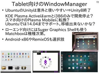 72
Tablet向けのWindowManager
●
UbuntuのUnityは意外と使いやすい⇒Unity8終了
KDE Plasma Activeはarmとi386のみで開発停止？
スマホ向けのPlasma Mobileに転換？
Ubuntuでは14.04までサポート。移植出来ないかな？
●
ローエンド向けにはSuger Graphics Shellも使う
Matchboxは機種次第。
●
Android-x86やRemixOSも選択肢
 