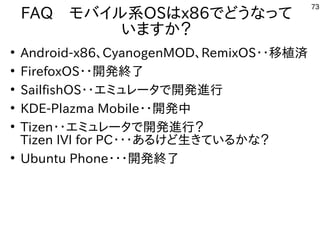 73
FAQ　モバイル系OSはx86でどうなって
いますか？
●
Android-x86、CyanogenMOD、RemixOS・・移植済
●
FirefoxOS・・開発終了
●
SailfishOS・・エミュレータで開発進行
●
KDE-Plazma Mobile・・開発中
●
Tizen・・エミュレータで開発進行？
Tizen IVI for PC・・・あるけど生きているかな？
●
Ubuntu Phone・・・開発終了
 