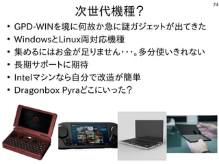 74
次世代機種？
●
GPD-WINを境に何故か急に謎ガジェットが出てきた
●
WindowsとLinux両対応機種
●
集めるにはお金が足りません・・・。多分使いきれない
●
長期サポートに期待
●
Intelマシンなら自分で改造が簡単
●
Dragonbox Pyraどこにいった？
 