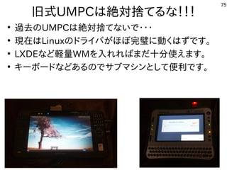 75
旧式UMPCは絶対捨てるな！！！
●
過去のUMPCは絶対捨てないで・・・
●
現在はLinuxのドライバがほぼ完璧に動くはずです。
●
LXDEなど軽量WMを入れればまだ十分使えます。
●
キーボードなどあるのでサブマシンとして便利です。
 