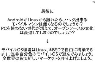 76
最後に
AndroidがLinuxから離れたら、ハック出来る
モバイルマシンは無くなるのでしょうか？
PCを使わない世代が増えて、オープンソースの文化
は衰退してしまうのでしょうか？
↓
モバイルOS環境はLinux、＊BSDで自由に構築でき
ます。是非自分色のモバイルOSで遊んでみましょう。
全世界の皆で新しいマーケットを作り上げましょう。
 