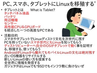 8
PC、スマホ、タブレットにLinuxを移殖する
●
タブレットとは　　What is Tablet?
タッチパネル液晶
バッテリ
周辺機種
センサー
高性能CPU＆GPUボード
を統合した一つの高度なPCである
●
活動目的
スマホやタブレットでLinuxディストリ文化を次世代に残す
PCを持っていないスマホ世代にもLinuxを知ってもらう
ディストリビューターへ自分のOSがタブレットで動く事を証明す
る、移殖する、使ってもらう
AndroidがLinuxから離れてもモバイルLinuxの文化は絶対残す
古いOS機器をリサイクルする
新しいLinuxの使い方を提案する
全世界に情報を発信する
ガジェヲタはLinuxでも*BSDでもインフラ勢に負けないぜ
 