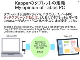 9
Kapperのタブレットの定義
My opinion of Tablet PC
タブレットは沢山のドライバとバグの入ったノートPC
タッチスクリーンが動けば、とりあえずタブレットと呼べる
LinuxユーザがノートPCと比べ少なく、まだ安定してない
Tablet is the Notebook PC, which have a lot of drivers and Atom
Bug, UEFI32bit bootloader. I think Tablet operate Touchscreen on
Linux distributions, I can use it 「Tablet」.
TouchScreen
A lot of Driver
Some Atom Bug
UEFI32bit
↓
Difficult
Notebook PC Tablet PC
 