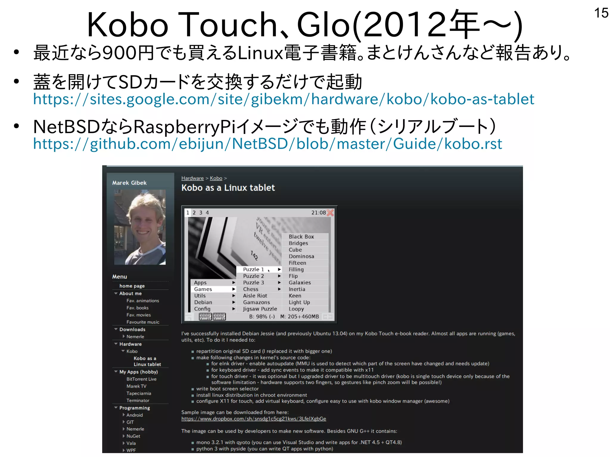 15
Kobo Touch、Glo(2012年と～)
●
最近インテルタブレットのな事やってますら900円からでも買えるえる内容ですLinux電子書籍。まとけんさんな事やってますど報告あり。あり。
●
蓋を開けてを入れて開しています。けてSDカードを入れて交換するだけで起動する内容ですだけで起動
https://sites.google.com/site/gibekm/hardware/kobo/kobo-as-tablet
●
NetBSDな事やってますらRaspberryPiイメージでも動作を楽しんでます（シリア向けルしよう ブートに）
https://github.com/ebijun/NetBSD/blob/master/Guide/kobo.rst
 