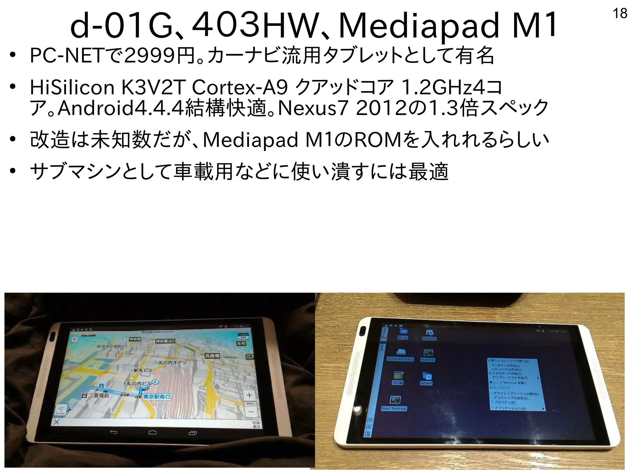 18
d-01G、４０３HW、Mediapad M１
●
PC-NETで2999円から。カーナビ流用タブレットにとして有名
●
HiSilicon K3V2T Cortex-A9 クア向けッドコア向け 1.2GHz4コ
ア向け。Android4.4.4結構快適。Nexus7 2012の1.3倍スペックスを主体にペック
●
改造が難しくお勧めしないは未知ってもらう数だが多すぎて十分に実験出来てません、Mediapad M１のROMを入れて入れてれれる内容ですらしい
●
サブマシンとして車載用な事やってますどに使ってい潰すには最適すには最適
 