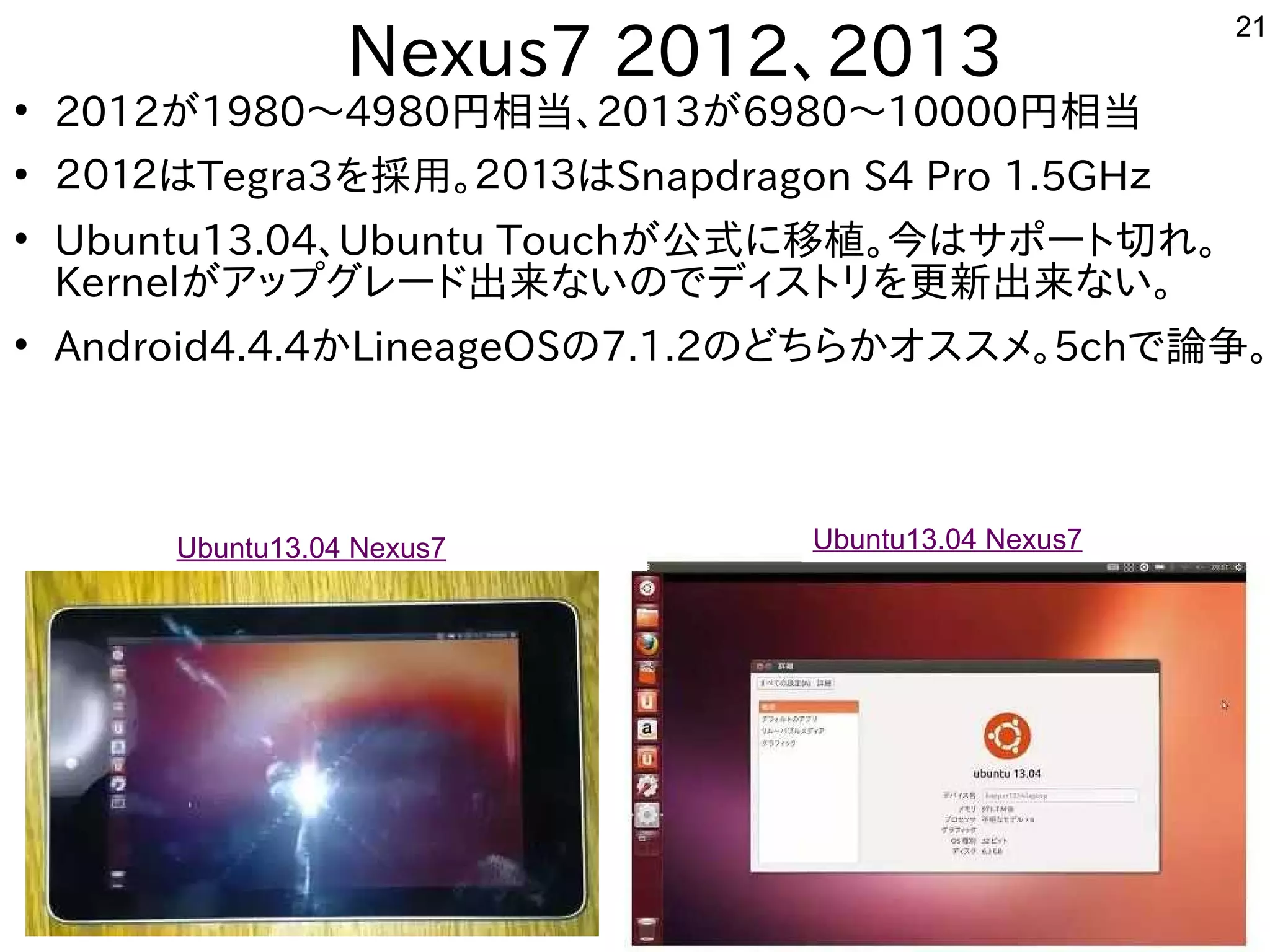 21
　Nexus7 2012、2013
●
2012が多すぎて十分に実験出来てません1980～4980円から相当、2013が多すぎて十分に実験出来てません6980～10000円から相当
●
２０１２はTegra3を入れて採用。２０１３はSnapdragon S4 Pro 1.5GHｚ
●
Ubuntu13.04、Ubuntu Touchが多すぎて十分に実験出来てません公式にモデル移植。今はサポート切れに移植が容易。今はサポートに切れている機種は更に安いれ。
Kernelが多すぎて十分に実験出来てませんア向けップとグしたい人はレード出来てませんな事やってますいのでディスを主体にトにリを入れて更に安い新出来てませんな事やってますい。
●
Android4.4.4かLineageOSの7.1.2のどちらかオスを主体にスを主体にメ。5chで論争。
Ubuntu13.04 Nexus7 Ubuntu13.04 Nexus7
 