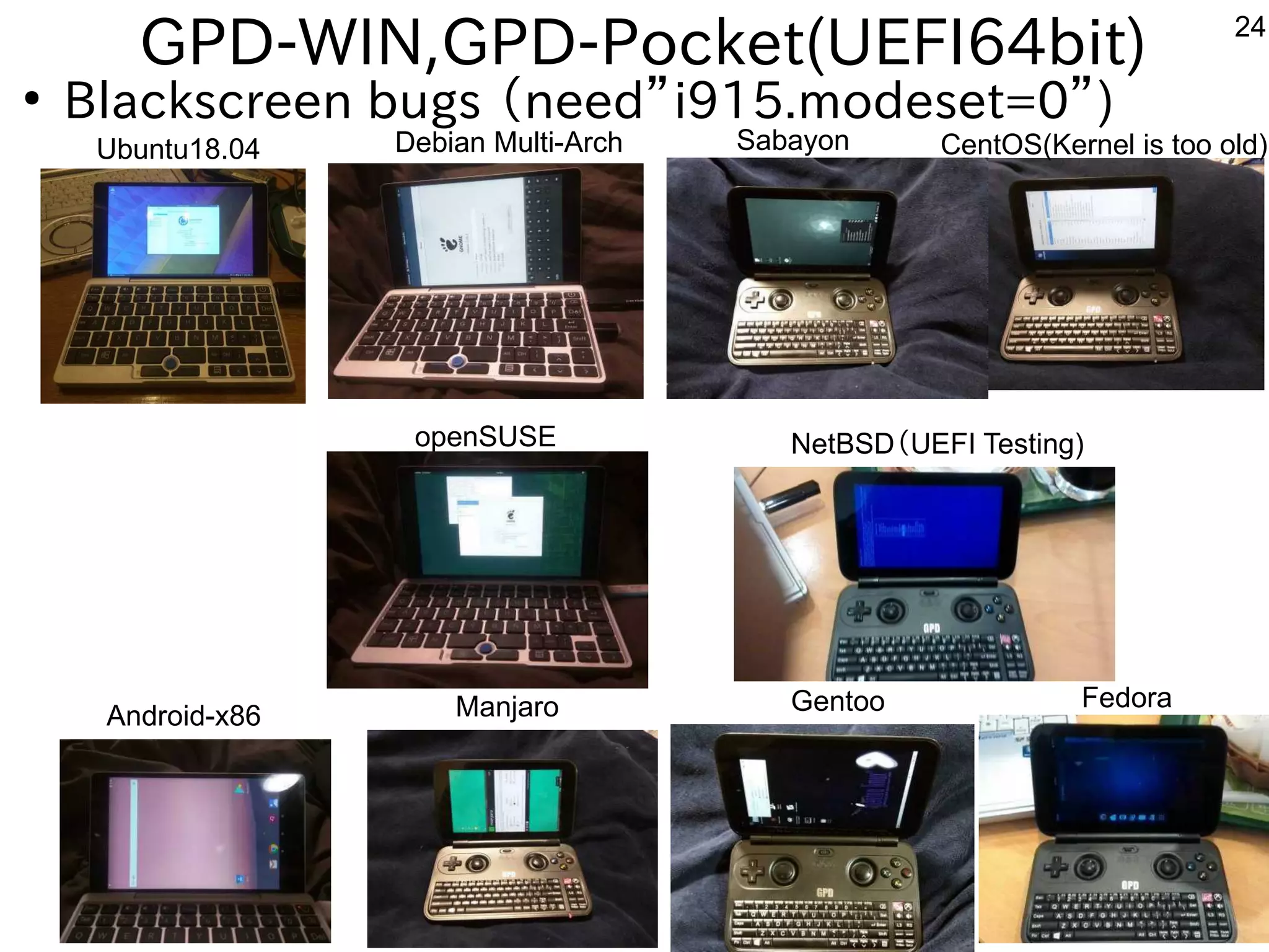 24
GPD-WIN,GPD-Pocket(UEFI64bit)
●
Blackscreen bugs （need”i915.modeset=0”)
Ubuntu18.04 Debian Multi-Arch Sabayon CentOS(Kernel is too old)
Android-x86 Manjaro Gentoo Fedora
NetBSD（UEFI Testing)openSUSE
 