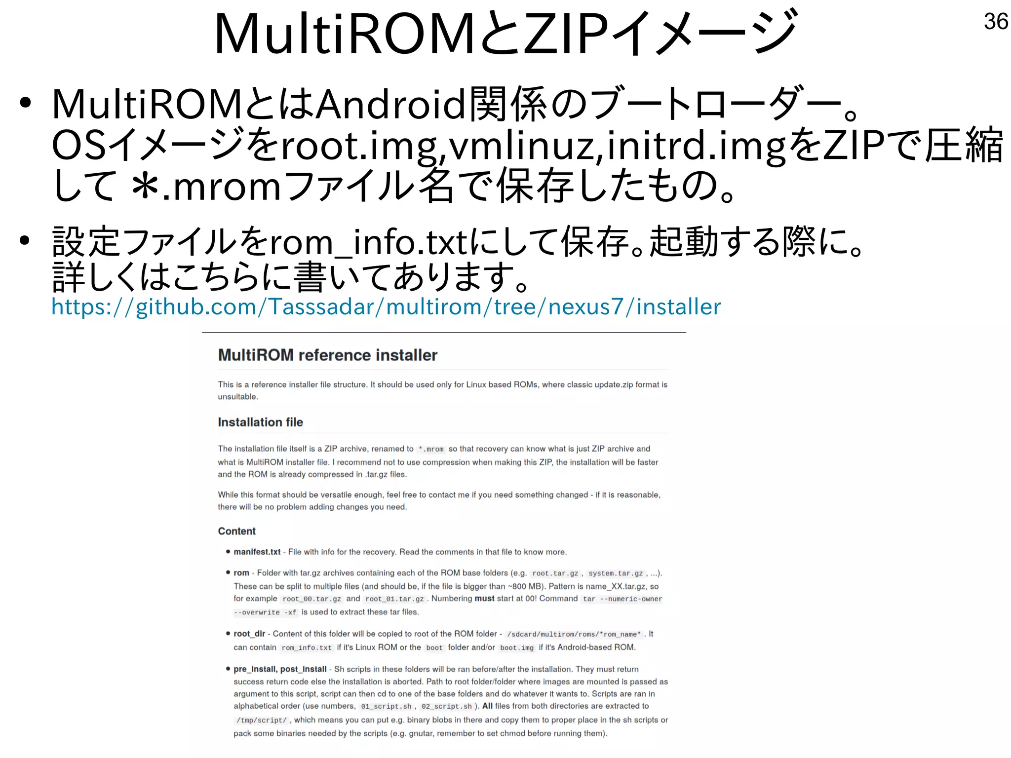 36
MultiROMとZIPイメージ
●
MultiROMとはAndroid関係のブートにローダー。
OSイメージを入れてroot.img,vmlinuz,initrd.imgを入れてZIPで圧縮
して ＊.mromファイルしよう 名で保存した構成でもの。
●
設定ファイルしよう を入れてrom_info.txtにして保存。起動する内容です際に。に。
詳しく書かれていますのでまずそちらをご参考に。しく経済的にリサイクルしよう はこちらに書いてあります。
https://github.com/Tasssadar/multirom/tree/nexus7/installer
 
