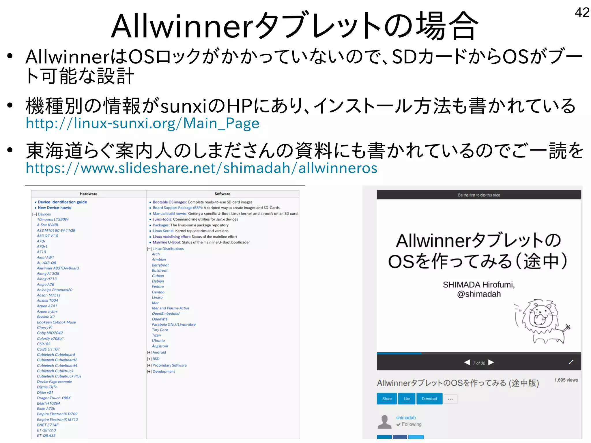 42
Allwinnerタブレットにの場として一緒にやりませんか？合
●
AllwinnerはOSロックが多すぎて十分に実験出来てませんかかっていな事やってますいので、SDカードからOSが多すぎて十分に実験出来てませんブー
トに可能な事やってます設計
●
機種が多すぎて十分に実験出来てません別のインストール方法は割愛します。の情報が多すぎて十分に実験出来てませんsunxiのHPにあり、インスを主体にトにールしよう 方法は割愛します。も書かれている内容です
http://linux-sunxi.org/Main_Page
●
東海道らぐらぐ案内人はのしまださんの資料もご一読願います。にも書かれている内容ですのでご一読願います。一読を入れて
https://www.slideshare.net/shimadah/allwinneros
 