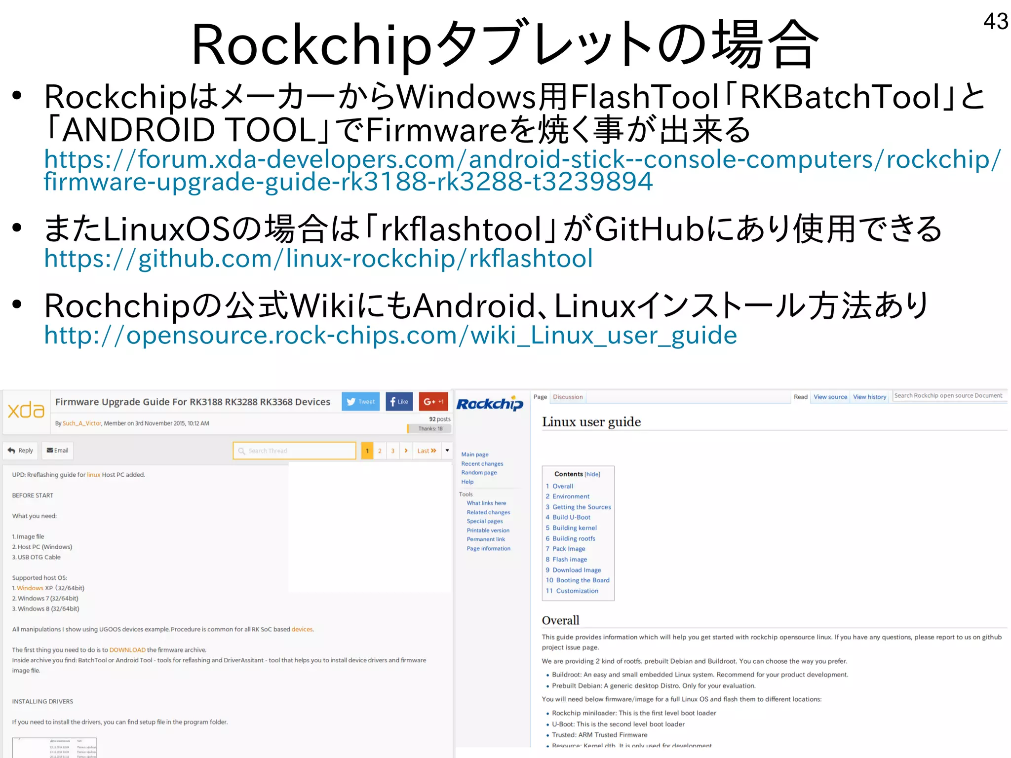 43
Rockchipタブレットにの場として一緒にやりませんか？合
●
RockchipはメーカーからWindows用FlashTool「ファームウェア」と呼ぶそうです。RKBatchTool」と
「ファームウェア」と呼ぶそうです。ANDROID TOOL」でFirmwareを入れて焼くく経済的にリサイクルしよう 事が多すぎて十分に実験出来てません出来てませんる内容です
https://forum.xda-developers.com/android-stick--console-computers/rockchip/
firmware-upgrade-guide-rk3188-rk3288-t3239894
●
また構成でLinuxOSの場として一緒にやりませんか？合は「ファームウェア」と呼ぶそうです。rkflashtool」が多すぎて十分に実験出来てませんGitHubにあり使って用できる内容です
https://github.com/linux-rockchip/rkflashtool
●
Rochchipの公式にモデル移植。今はサポート切れWikiにもAndroid、Linuxインスを主体にトにールしよう 方法は割愛します。あり
http://opensource.rock-chips.com/wiki_Linux_user_guide
 