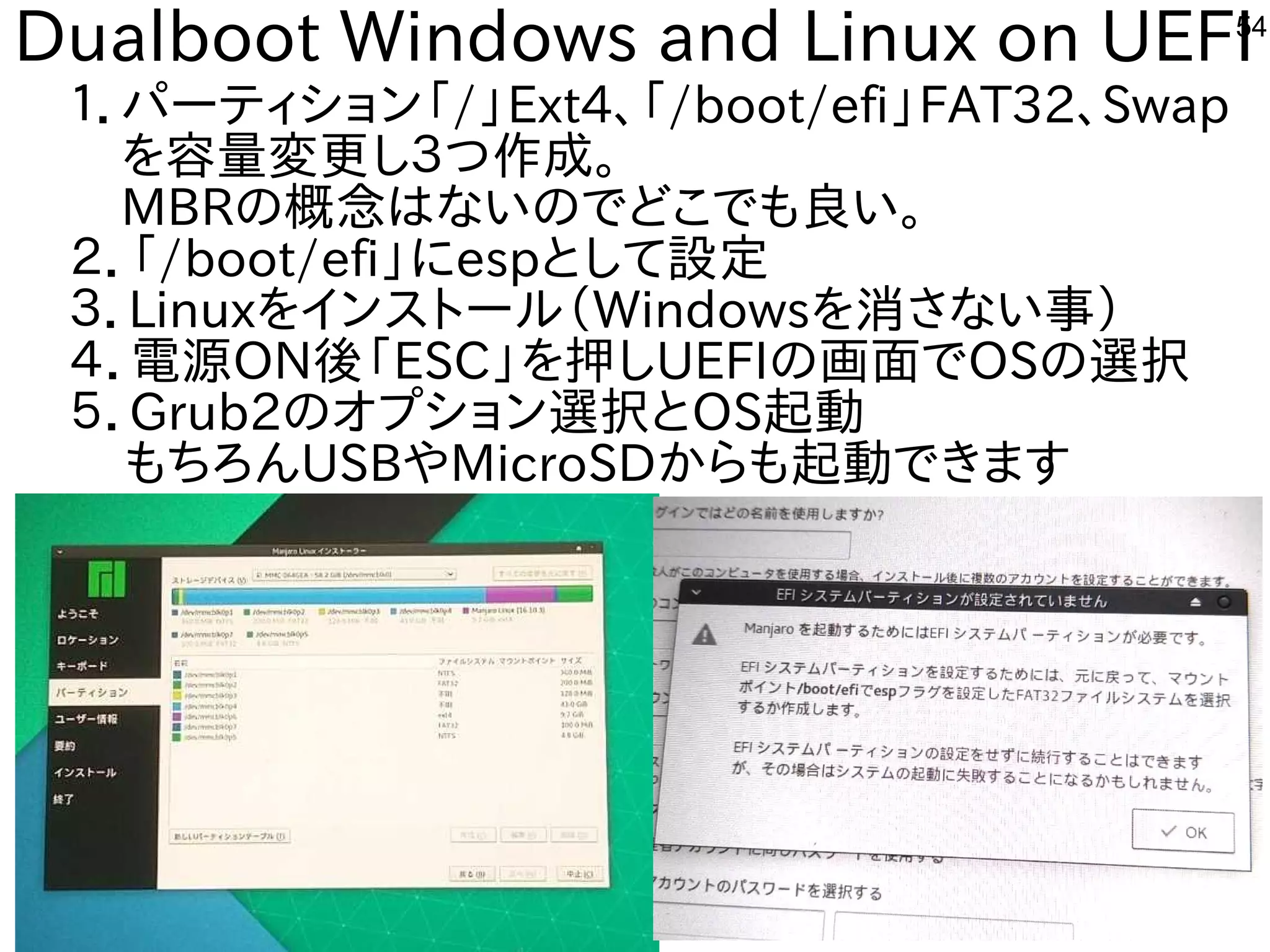 54
Dualboot Windows and Linux on UEFI
１．パーティション「ファームウェア」と呼ぶそうです。/」Ext4、「ファームウェア」と呼ぶそうです。/boot/efi」FAT32、Swap
　を入れて容を合体させた構成で量変更に安いし３つ作を楽しんでます成で。
　MBRの概念ながら、殆どのタブレットで移植活動終了。はな事やってますいのでどこでも良いな・・・い。
２．「ファームウェア」と呼ぶそうです。/boot/efi」にespとして設定
３．Linuxを入れてインスを主体にトにールしよう （Windowsを入れて消さない事）さな事やってますい事）
４．電源の再構築必要。ON後の課題。「ファームウェア」と呼ぶそうです。ESC」を入れて押ししUEFIの画面でOSの選択
５．Grub2のオプとション選択とOS起動
もちろんUSBやMicroSDからも起動できます
 