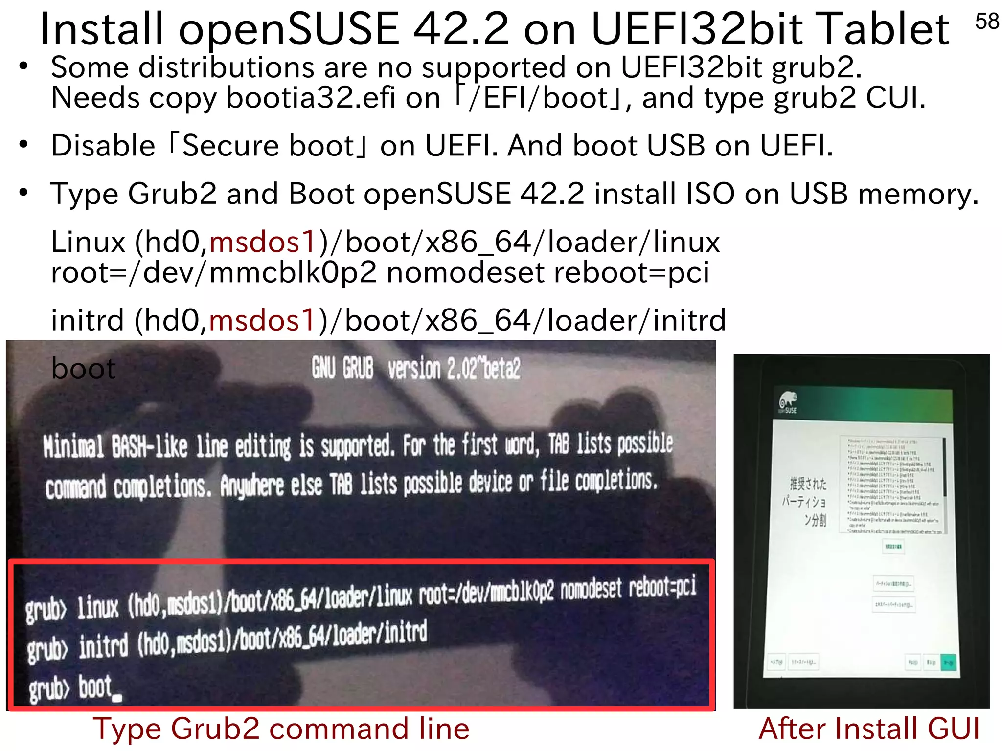 58
Install openSUSE 42.2 on UEFI32bit Tablet
●
Some distributions are no supported on UEFI32bit grub2.
Needs copy bootia32.efi on 「ファームウェア」と呼ぶそうです。/EFI/boot」, and type grub2 CUI.
●
Disable 「ファームウェア」と呼ぶそうです。Secure boot」 on UEFI. And boot USB on UEFI.
●
Type Grub2 and Boot openSUSE 42.2 install ISO on USB memory.
Linux (hd0,msdos1)/boot/x86_64/loader/linux
root=/dev/mmcblk0p2 nomodeset reboot=pci
initrd (hd0,msdos1)/boot/x86_64/loader/initrd
boot
Type Grub2 command line After Install GUI
 
