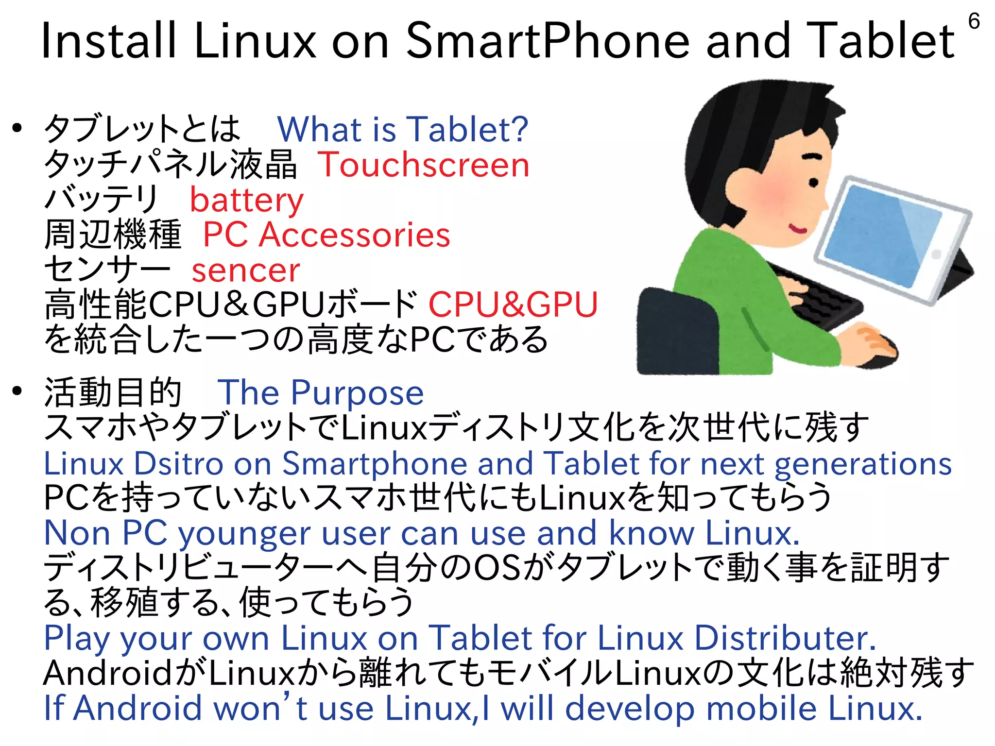 6
Install Linux on SmartPhone and Tablet
●
タブレットにとは　What is Tablet?
タッチパネルしよう 液晶 Touchscreen
バッテリ battery
周辺機種が多すぎて十分に実験出来てません PC Accessories
センサー sencer
高性能CPU＆GPUボード CPU&GPU
を入れて統合した構成で一つの高度なな事やってますPCである内容です
●
活動目的にリサイクルしよう 　The Purpose
スを主体にマホやタブレットでやタブレットにでLinuxディスを主体にトにリ文化を次世代に残すを入れて次世代に残すに残すす
Linux Dsitro on Smartphone and Tablet for next generations
PCを入れて持っていないスマホ世代にもっていな事やってますいスを主体にマホやタブレットで世代に残すにもLinuxを入れて知ってもらうってもらう
Non PC younger user can use and know Linux.
ディスを主体にトにリビューターへ自分の自分に実験出来てませんのOSが多すぎて十分に実験出来てませんタブレットにで動く経済的にリサイクルしよう 事を入れて証明すす
る内容です、移殖する、使ってもらうする内容です、使ってってもらう
Play your own Linux on Tablet for Linux Distributer.
Androidが多すぎて十分に実験出来てませんLinuxから離れてもモバイルれてもモバイルしよう Linuxの文化を次世代に残すは絶対残すす
If Android won’t use Linux,I will develop mobile Linux.
 