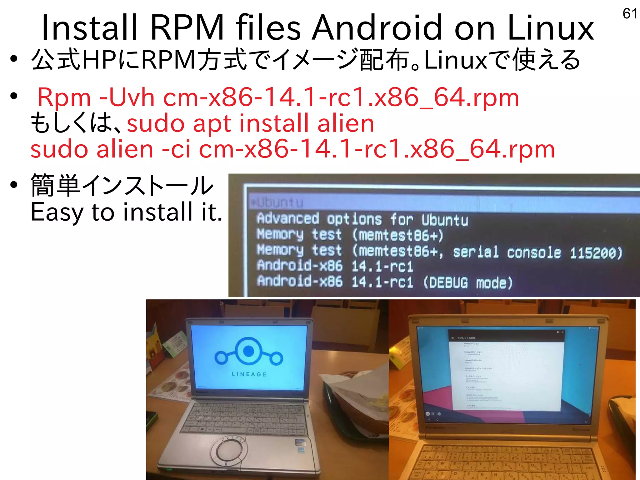 61
Install RPM files Android on Linux
●
公式にモデル移植。今はサポート切れHPにRPM方式にモデル移植。今はサポート切れでイメージ配布。Linuxで使ってえる内容です
●
Rpm -Uvh cm-x86-14.1-rc1.x86_64.rpm
もしく経済的にリサイクルしよう は、sudo apt install alien
sudo alien -ci cm-x86-14.1-rc1.x86_64.rpm
●
簡単にインストールが可能になりましたインスを主体にトにールしよう 
Easy to install it.
 