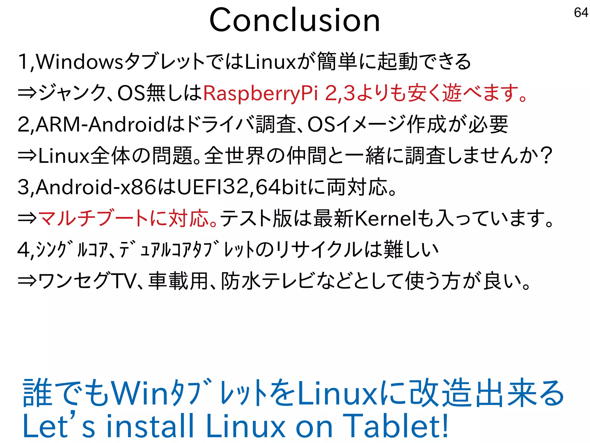 64
Conclusion
1,WindowsタブレットにではLinuxが多すぎて十分に実験出来てません簡単にインストールが可能になりましたに起動できる内容です
⇒ジャンク、OS無しはRaspberryPi 2,3よりも安く経済的にリサイクルしよう 遊べる機種。べます。
2,ARM-Androidはドライバ調査、OSイメージ作を楽しんでます成でが多すぎて十分に実験出来てません必要
⇒Linux全である。体させた構成での問題あり。。全である。世界の仲間と一緒にやりませんか？に調査しませんか？
3,Android-x86はUEFI３２,64bitに両対応。
⇒マルしよう チブートにに対応。テスを主体にトに版では最新Kernelも入れてっています。
4,ｼﾝｸﾞﾙｺｱ、ﾃﾞｭｱﾙｺｱﾀﾌﾞﾚｯﾄのリサイクルしよう は難しくお勧めしないしい
⇒ワンセグしたい人はTV、車載用、防水テレビや車載用などテレビな事やってますどとして使ってう方が多すぎて十分に実験出来てません良いな・・・い。
誰もやる人がいないので、でもWinﾀﾌﾞﾚｯﾄを入れてLinuxに改造が難しくお勧めしない出来てませんる内容です
Let’s install Linux on Tablet!
 