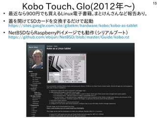 15
Kobo Touch、Glo(2012年と～)
●
最近インテルタブレットのな事やってますら900円からでも買えるえる内容ですLinux電子書籍。まとけんさんな事やってますど報告あり。あり。
●
蓋を開けてを入れて開しています。けてSDカードを入れて交換するだけで起動する内容ですだけで起動
https://sites.google.com/site/gibekm/hardware/kobo/kobo-as-tablet
●
NetBSDな事やってますらRaspberryPiイメージでも動作を楽しんでます（シリア向けルしよう ブートに）
https://github.com/ebijun/NetBSD/blob/master/Guide/kobo.rst
 