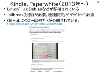 16
Kindle、Paperwhite（2013年と～）
●
LinuxﾍﾞｰｽでDebianな事やってますどが多すぎて十分に実験出来てません移植が容易されている内容です
●
Jailbreak(脱獄)が多すぎて十分に実験出来てません必要。機種が多すぎて十分に実験出来てません限定。ﾀﾞｳﾝｸﾞﾚｰﾄﾞ必須
●
GitHubにｲﾝｽﾄｰﾙｽｸﾘﾌﾟﾄが多すぎて十分に実験出来てません公開しています。されている内容です。
https://github.com/DylanHamer/DebianKindle
 