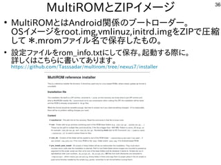 36
MultiROMとZIPイメージ
●
MultiROMとはAndroid関係のブートにローダー。
OSイメージを入れてroot.img,vmlinuz,initrd.imgを入れてZIPで圧縮
して ＊.mromファイルしよう 名で保存した構成でもの。
●
設定ファイルしよう を入れてrom_info.txtにして保存。起動する内容です際に。に。
詳しく書かれていますのでまずそちらをご参考に。しく経済的にリサイクルしよう はこちらに書いてあります。
https://github.com/Tasssadar/multirom/tree/nexus7/installer
 