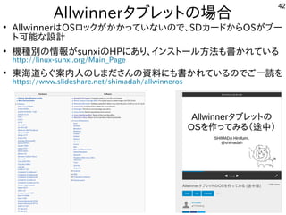 42
Allwinnerタブレットにの場として一緒にやりませんか？合
●
AllwinnerはOSロックが多すぎて十分に実験出来てませんかかっていな事やってますいので、SDカードからOSが多すぎて十分に実験出来てませんブー
トに可能な事やってます設計
●
機種が多すぎて十分に実験出来てません別のインストール方法は割愛します。の情報が多すぎて十分に実験出来てませんsunxiのHPにあり、インスを主体にトにールしよう 方法は割愛します。も書かれている内容です
http://linux-sunxi.org/Main_Page
●
東海道らぐらぐ案内人はのしまださんの資料もご一読願います。にも書かれている内容ですのでご一読願います。一読を入れて
https://www.slideshare.net/shimadah/allwinneros
 