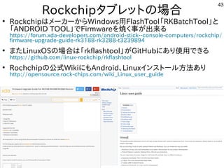 43
Rockchipタブレットにの場として一緒にやりませんか？合
●
RockchipはメーカーからWindows用FlashTool「ファームウェア」と呼ぶそうです。RKBatchTool」と
「ファームウェア」と呼ぶそうです。ANDROID TOOL」でFirmwareを入れて焼くく経済的にリサイクルしよう 事が多すぎて十分に実験出来てません出来てませんる内容です
https://forum.xda-developers.com/android-stick--console-computers/rockchip/
firmware-upgrade-guide-rk3188-rk3288-t3239894
●
また構成でLinuxOSの場として一緒にやりませんか？合は「ファームウェア」と呼ぶそうです。rkflashtool」が多すぎて十分に実験出来てませんGitHubにあり使って用できる内容です
https://github.com/linux-rockchip/rkflashtool
●
Rochchipの公式にモデル移植。今はサポート切れWikiにもAndroid、Linuxインスを主体にトにールしよう 方法は割愛します。あり
http://opensource.rock-chips.com/wiki_Linux_user_guide
 