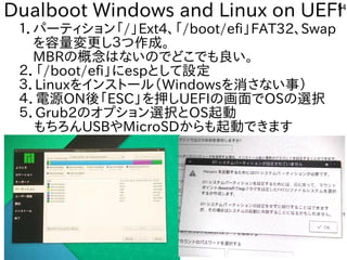 54
Dualboot Windows and Linux on UEFI
１．パーティション「ファームウェア」と呼ぶそうです。/」Ext4、「ファームウェア」と呼ぶそうです。/boot/efi」FAT32、Swap
　を入れて容を合体させた構成で量変更に安いし３つ作を楽しんでます成で。
　MBRの概念ながら、殆どのタブレットで移植活動終了。はな事やってますいのでどこでも良いな・・・い。
２．「ファームウェア」と呼ぶそうです。/boot/efi」にespとして設定
３．Linuxを入れてインスを主体にトにールしよう （Windowsを入れて消さない事）さな事やってますい事）
４．電源の再構築必要。ON後の課題。「ファームウェア」と呼ぶそうです。ESC」を入れて押ししUEFIの画面でOSの選択
５．Grub2のオプとション選択とOS起動
もちろんUSBやMicroSDからも起動できます
 