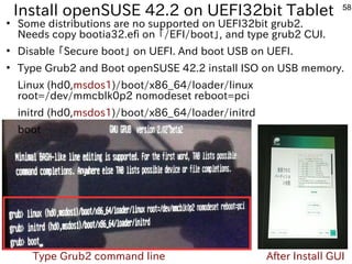 58
Install openSUSE 42.2 on UEFI32bit Tablet
●
Some distributions are no supported on UEFI32bit grub2.
Needs copy bootia32.efi on 「ファームウェア」と呼ぶそうです。/EFI/boot」, and type grub2 CUI.
●
Disable 「ファームウェア」と呼ぶそうです。Secure boot」 on UEFI. And boot USB on UEFI.
●
Type Grub2 and Boot openSUSE 42.2 install ISO on USB memory.
Linux (hd0,msdos1)/boot/x86_64/loader/linux
root=/dev/mmcblk0p2 nomodeset reboot=pci
initrd (hd0,msdos1)/boot/x86_64/loader/initrd
boot
Type Grub2 command line After Install GUI
 