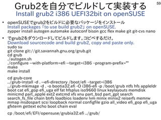 59
Grub2を入れて自分に実験出来てませんでビルしよう ドして実装する内容です
Install grub2 i386 UEFI32bit on openSUSE
●
openSUSEでgrub2を入れてビルしよう ドに必要な事やってますパッケージを入れてインスを主体にトにールしよう 
Install packages 「ファームウェア」と呼ぶそうです。to use build grub2」 on openSUSE.
zypper install autogen automake autoconf bison gcc flex make git git-cvs nano
●
でgrub2を入れてダウンロードしてビルしよう ドします。コピペする内容ですだけ。
Download sourcecode and build grub2, copy and paste only.
sudo su
git clone git://git.savannah.gnu.org/grub.git
cd grub
./autogen.sh
./configure --with-platform=efi --target=i386 –program-prefix=""
make
make install
cd grub-core
../grub-install -d . --efi-directory /boot/efi –target=i386
../grub-mkimage -d . -o bootia32.efi -O i386-efi -p /boot/grub ntfs hfs appleldr
boot cat efi_gop efi_uga elf fat hfsplus iso9660 linux keylayouts memdisk
minicmd part_apple ext2 extcmd xfs xnu part_bsd part_gpt search
search_fs_file chain btrfs loadbios loadenv lvm minix minix2 reiserfs memrw
mmap msdospart scsi loopback normal configfile gzio all_video efi_gop efi_uga
gfxterm gettext echo boot chain eval
cp /boot/efi/EFI/opensuse/grubia32.efi ../grub/
 