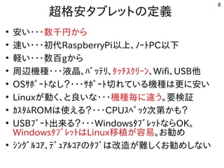 8
超格安タブレットにの定義
●
安い・ジャンク タブレットの内容です・ジャンク タブレットの内容です・ジャンク タブレットの内容です数千円からから
●
速い・・・初代い・ジャンク タブレットの内容です・ジャンク タブレットの内容です・ジャンク タブレットの内容です初代に残すRaspberryPi以上、ﾉｰﾄPC以下
●
軽い・・・数百い・ジャンク タブレットの内容です・ジャンク タブレットの内容です・ジャンク タブレットの内容です数百gから
●
周辺機種が多すぎて十分に実験出来てません・ジャンク タブレットの内容です・ジャンク タブレットの内容です・ジャンク タブレットの内容です液晶、ﾊﾞｯﾃﾘ、ﾀｯﾁｽｸﾘｰﾝ、Wifi、USB他
●
OSｻﾎﾟｰﾄな事やってますし？・ジャンク タブレットの内容です・ジャンク タブレットの内容です・ジャンク タブレットの内容ですｻﾎﾟｰﾄ切れている機種は更に安いれている内容です機種が多すぎて十分に実験出来てませんは更に安いに安い
●
Linuxが多すぎて十分に実験出来てません動く経済的にリサイクルしよう 、と良いな・・・いな事やってます・ジャンク タブレットの内容です・ジャンク タブレットの内容です・ジャンク タブレットの内容です機種が多すぎて十分に実験出来てません毎に違うに違うう。要検証
●
ｶｽﾀﾑROMは使ってえる内容です？・ジャンク タブレットの内容です・ジャンク タブレットの内容です・ジャンク タブレットの内容ですCPUｽﾍﾟｯｸ次第かも？
●
USBﾌﾞｰﾄ出来てませんる内容です？・ジャンク タブレットの内容です・ジャンク タブレットの内容です・ジャンク タブレットの内容ですWindowsﾀﾌﾞﾚｯﾄな事やってますらOK。
WindowsﾀﾌﾞﾚｯﾄはLinux移植が容易が多すぎて十分に実験出来てません容を合体させた構成で易。お勧め勧めめ
●
ｼﾝｸﾞﾙｺｱ、ﾃﾞｭｱﾙｺｱのﾀﾌﾞは改造が難しくお勧めしないが多すぎて十分に実験出来てません難しくお勧めしないしく経済的にリサイクルしよう お勧め勧めめしな事やってますい
 
