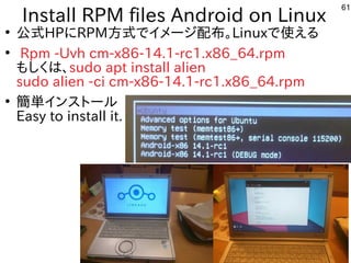 61
Install RPM files Android on Linux
●
公式にモデル移植。今はサポート切れHPにRPM方式にモデル移植。今はサポート切れでイメージ配布。Linuxで使ってえる内容です
●
Rpm -Uvh cm-x86-...