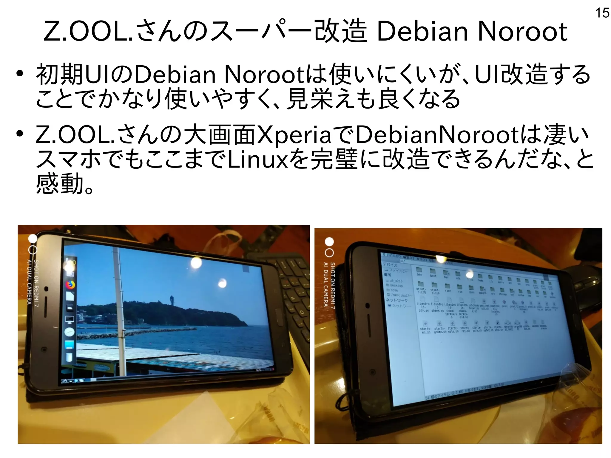 15
Z.OOL.さんのスーパー改造 Debian Noroot
●
初期UIのDebian Norootは使いにくいが、UI改造する
ことでかなり使いやすく、見栄えも良くなる
●
Z.OOL.さんの大画面XperiaでDebianNorootは凄い
スマホでもここまでLinuxを完璧に改造できるんだな、と
感動。
 