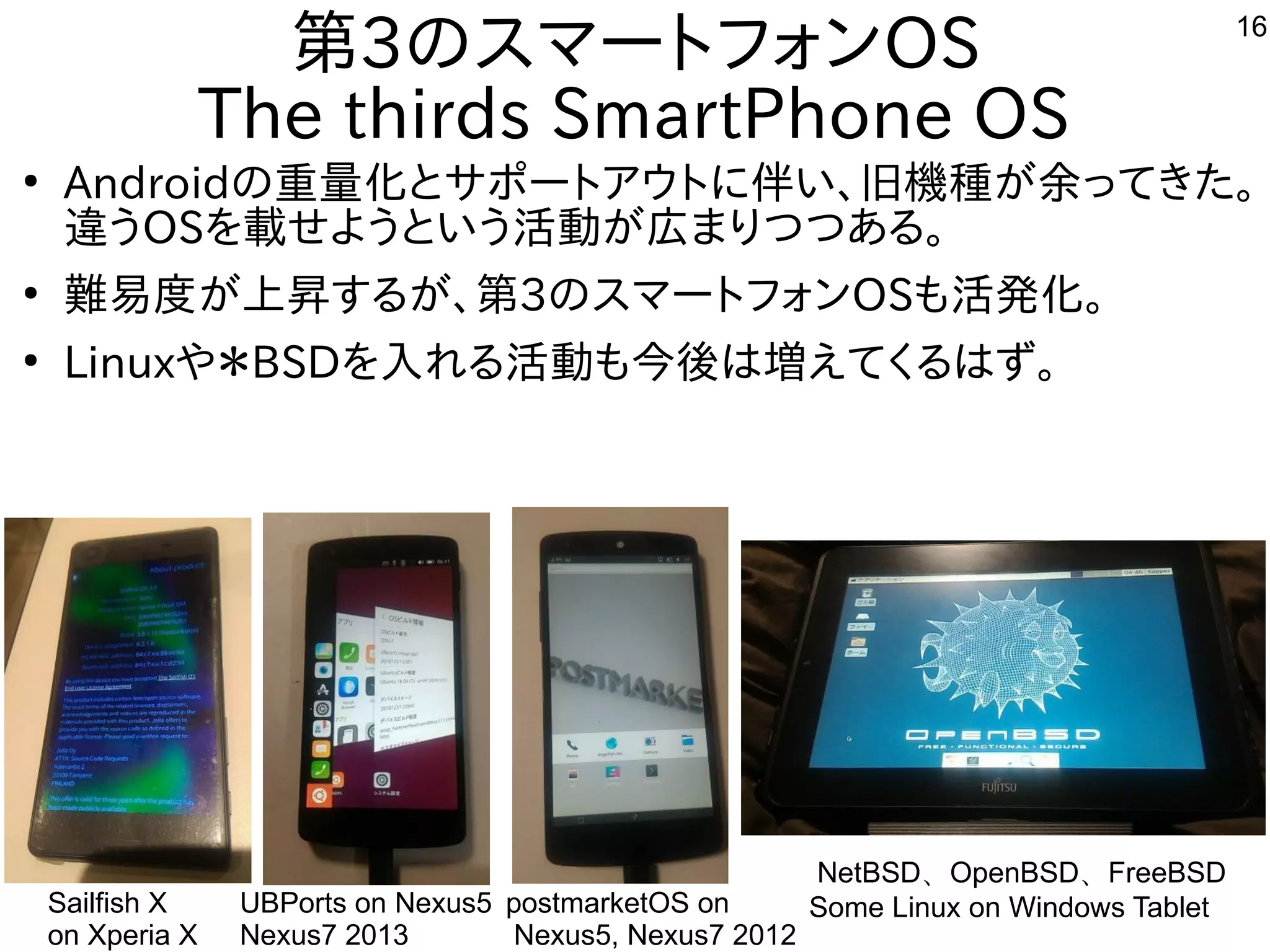16
第3のスマートフォンOS
The thirds SmartPhone OS
●
Androidの重量化とサポートアウトに伴い、旧機種が余ってきた。
違うOSを載せようという活動が広まりつつある。
●
難易度が上昇するが、第3のスマートフォンOSも活発化。
●
Linuxや＊BSDを入れる活動も今後は増えてくるはず。
Sailfish X
on Xperia X
UBPorts on Nexus5
Nexus7 2013
NetBSD、OpenBSD、FreeBSD
Some Linux on Windows TabletpostmarketOS on
Nexus5, Nexus7 2012
 